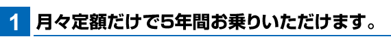 月々定額だけで5年間お乗りいただけます。